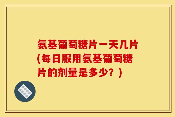 氨基葡萄糖片一天几片(每日服用氨基葡萄糖片的剂量是多少？)