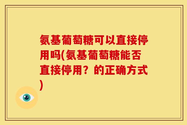 氨基葡萄糖可以直接停用吗(氨基葡萄糖能否直接停用?的正确方式) 氨基葡萄糖可以直接停用吗(氨基葡萄糖能否直接停用?的正确方式)