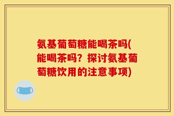 氨基葡萄糖能喝茶吗(能喝茶吗?探讨氨基葡萄糖饮用的注意事项) 氨基葡萄糖能喝茶吗(能喝茶吗?探讨氨基葡萄糖饮用的注意事项)
