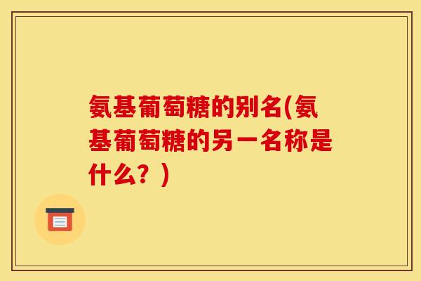 氨基葡萄糖的别名(氨基葡萄糖的另一名称是什么?) 氨基葡萄糖的别名(氨基葡萄糖的另一名称是什么?)