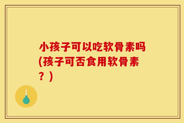 小孩子可以吃软骨素吗(孩子可否食用软骨素？)