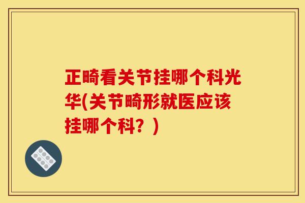 正畸看关节挂哪个科光华(关节畸形就医应该挂哪个科？)