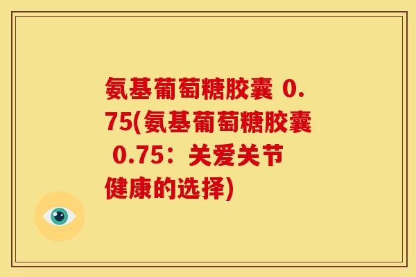 氨基葡萄糖胶囊 0.75(氨基葡萄糖胶囊 0.75:关爱关节健康的选择) 氨基葡萄糖胶囊 0.75(氨基葡萄糖胶囊 0.75:关爱关节健康的选择)