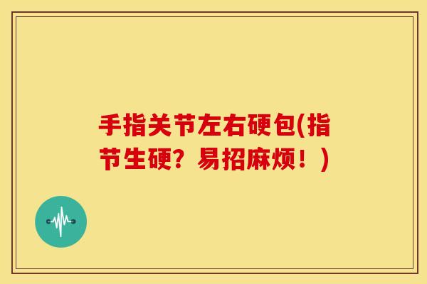 手指关节左右硬包(指节生硬?易招麻烦!) 手指关节左右硬包(指节生硬?易招麻烦!)
