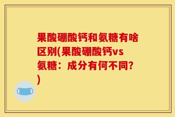 果酸硼酸钙和氨糖有啥区别(果酸硼酸钙vs氨糖:成分有何不同?) 果酸硼酸钙和氨糖有啥区别(果酸硼酸钙vs氨糖:成分有何不同?)