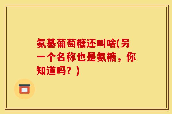 氨基葡萄糖还叫啥(另一个名称也是氨糖，你知道吗？)