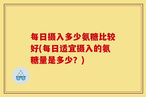 每日摄入多少氨糖比较好(每日适宜摄入的氨糖量是多少?) 每日摄入多少氨糖比较好(每日适宜摄入的氨糖量是多少?)