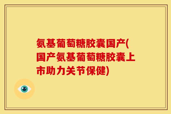 氨基葡萄糖胶囊国产(国产氨基葡萄糖胶囊上市助力关节保健)