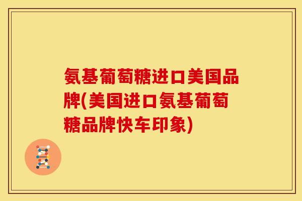 氨基葡萄糖进口美国品牌(美国进口氨基葡萄糖品牌快车印象) 氨基葡萄糖进口美国品牌(美国进口氨基葡萄糖品牌快车印象)