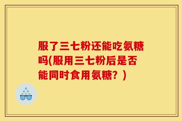 服了三七粉还能吃氨糖吗(服用三七粉后是否能同时食用氨糖？)
