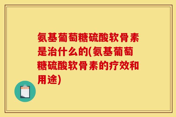 氨基葡萄糖硫酸软骨素是什么的(氨基葡萄糖硫酸软骨素的疗效和用途) 氨基葡萄糖硫酸软骨素是什么的(氨基葡萄糖硫酸软骨素的疗效和用途)