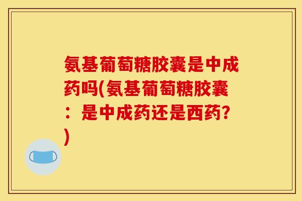氨基葡萄糖胶囊是中成药吗(氨基葡萄糖胶囊：是中成药还是西药？)