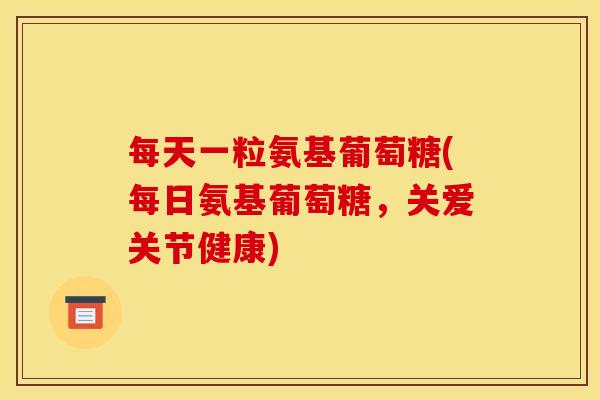 每天一粒氨基葡萄糖(每日氨基葡萄糖，关爱关节健康)