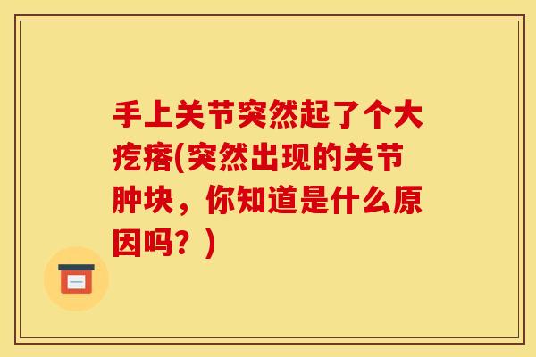 手上关节突然起了个大疙瘩(突然出现的关节肿块，你知道是什么原因吗？)