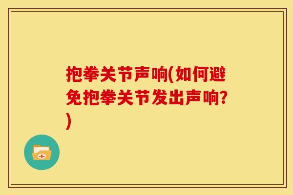 抱拳关节声响(如何避免抱拳关节发出声响?) 抱拳关节声响(如何避免抱拳关节发出声响?)
