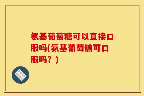 氨基葡萄糖可以直接口服吗(氨基葡萄糖可口服吗?) 氨基葡萄糖可以直接口服吗(氨基葡萄糖可口服吗?)