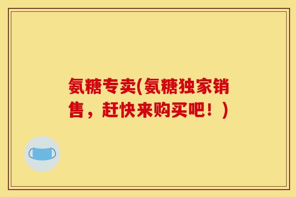 氨糖专卖(氨糖独家销售，赶快来购买吧！)