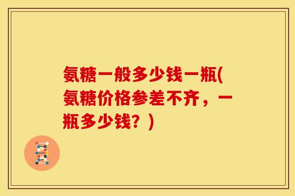 氨糖一般多少钱一瓶(氨糖价格参差不齐,一瓶多少钱?) 氨糖一般多少钱一瓶(氨糖价格参差不齐,一瓶多少钱?)