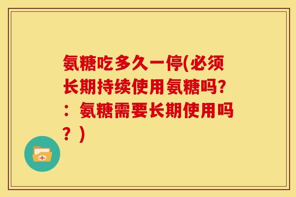 氨糖吃多久一停(必须长期持续使用氨糖吗？：氨糖需要长期使用吗？)