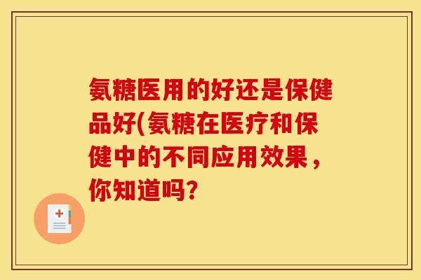 氨糖医用的好还是保健品好(氨糖在医疗和保健中的不同应用效果,你知道吗? 氨糖医用的好还是保健品好(氨糖在医疗和保健中的不同应用效果,你知道吗?