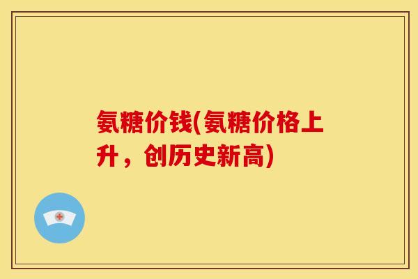 氨糖价钱(氨糖价格上升，创历史新高)