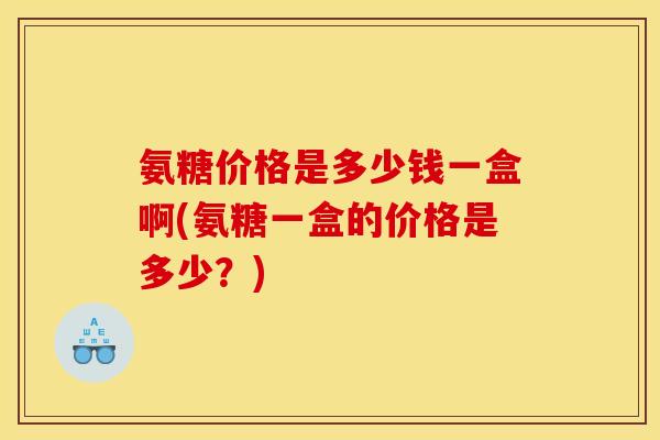 氨糖价格是多少钱一盒啊(氨糖一盒的价格是多少？)