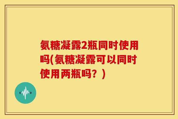氨糖凝露2瓶同时使用吗(氨糖凝露可以同时使用两瓶吗？)