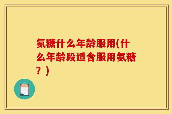 氨糖什么年龄服用(什么年龄段适合服用氨糖?) 氨糖什么年龄服用(什么年龄段适合服用氨糖?)