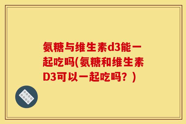 氨糖与维生素d3能一起吃吗(氨糖和维生素D3可以一起吃吗？)
