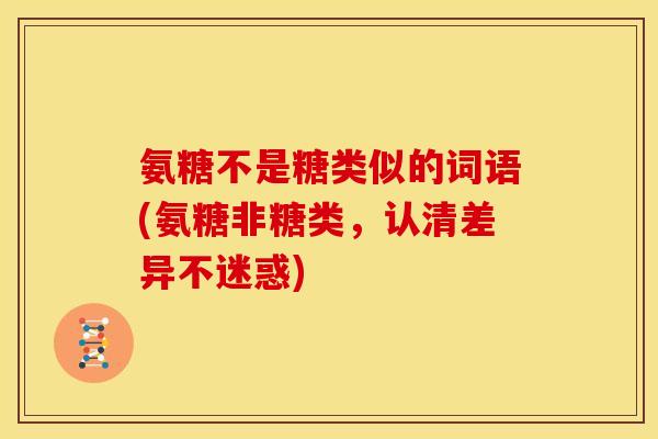 氨糖不是糖类似的词语(氨糖非糖类,认清差异不迷惑) 氨糖不是糖类似的词语(氨糖非糖类,认清差异不迷惑)