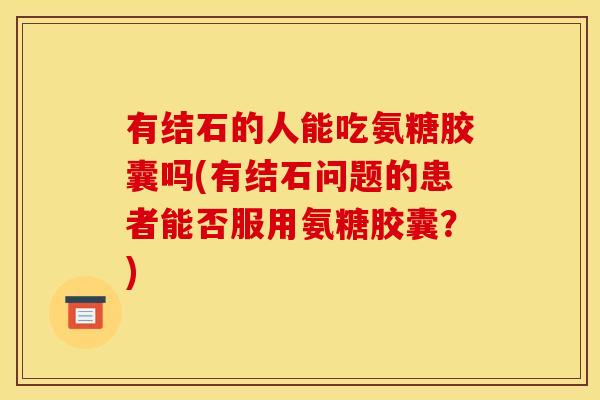 有结石的人能吃氨糖胶囊吗(有结石问题的患者能否服用氨糖胶囊?) 有结石的人能吃氨糖胶囊吗(有结石问题的患者能否服用氨糖胶囊?)