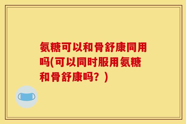 氨糖可以和骨舒康同用吗(可以同时服用氨糖和骨舒康吗?) 氨糖可以和骨舒康同用吗(可以同时服用氨糖和骨舒康吗?)