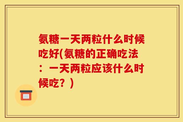 氨糖一天两粒什么时候吃好(氨糖的正确吃法:一天两粒应该什么时候吃?) 氨糖一天两粒什么时候吃好(氨糖的正确吃法:一天两粒应该什么时候吃?)
