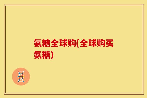 氨糖全球购(全球购买氨糖) 氨糖全球购(全球购买氨糖)