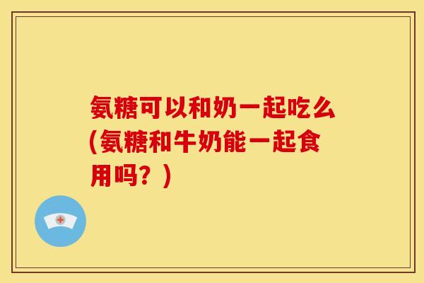 氨糖可以和奶一起吃么(氨糖和牛奶能一起食用吗？)