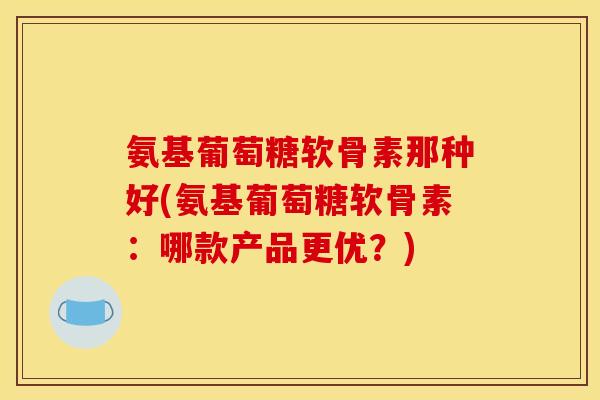 氨基葡萄糖软骨素那种好(氨基葡萄糖软骨素:哪款产品更优?) 氨基葡萄糖软骨素那种好(氨基葡萄糖软骨素:哪款产品更优?)