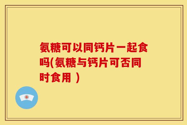氨糖可以同钙片一起食吗(氨糖与钙片可否同时食用 )