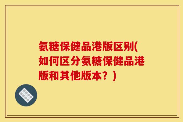 氨糖保健品港版区别(如何区分氨糖保健品港版和其他版本？)