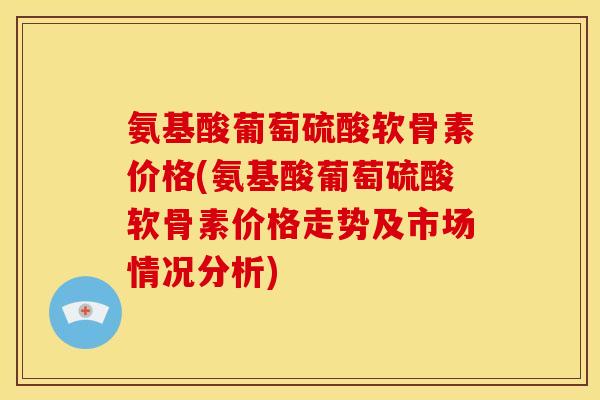 氨基酸葡萄硫酸软骨素价格(氨基酸葡萄硫酸软骨素价格走势及市场情况分析)