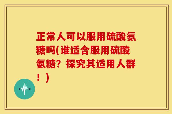 正常人可以服用硫酸氨糖吗(谁适合服用硫酸氨糖？探究其适用人群！)