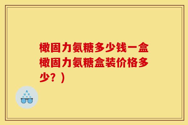 橄固力氨糖多少钱一盒橄固力氨糖盒装价格多少?) 橄固力氨糖多少钱一盒橄固力氨糖盒装价格多少?)