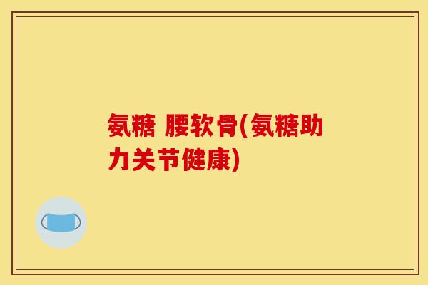氨糖 腰软骨(氨糖助力关节健康) 氨糖 腰软骨(氨糖助力关节健康)