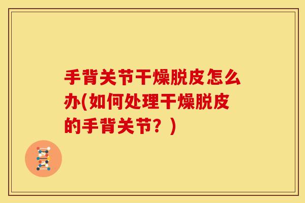手背关节干燥脱皮怎么办(如何处理干燥脱皮的手背关节?) 手背关节干燥脱皮怎么办(如何处理干燥脱皮的手背关节?)