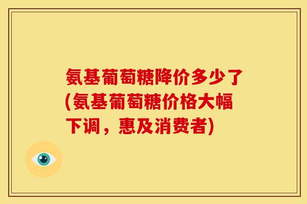 氨基葡萄糖降价多少了(氨基葡萄糖价格大幅下调，惠及消费者)