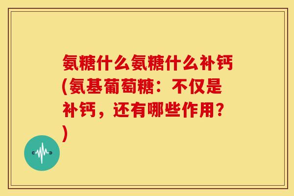 氨糖什么氨糖什么补钙(氨基葡萄糖：不仅是补钙，还有哪些作用？)