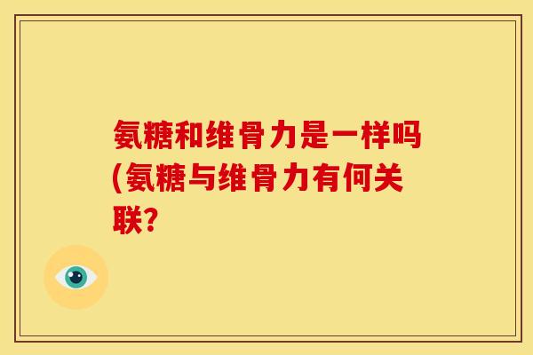 氨糖和维骨力是一样吗(氨糖与维骨力有何关联? 氨糖和维骨力是一样吗(氨糖与维骨力有何关联?