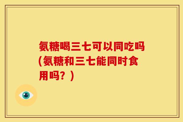氨糖喝三七可以同吃吗(氨糖和三七能同时食用吗？)