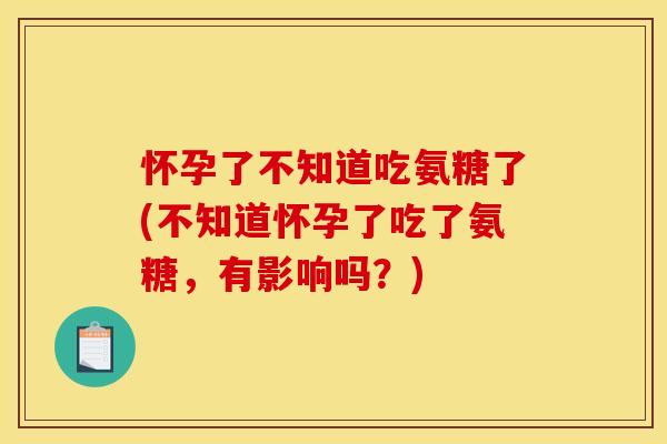 怀孕了不知道吃氨糖了(不知道怀孕了吃了氨糖,有影响吗?) 怀孕了不知道吃氨糖了(不知道怀孕了吃了氨糖,有影响吗?)