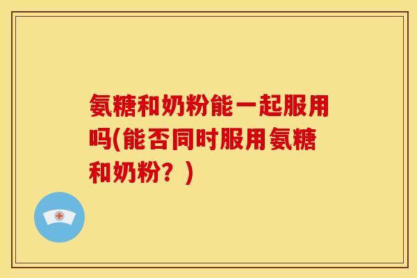 氨糖和奶粉能一起服用吗(能否同时服用氨糖和奶粉?) 氨糖和奶粉能一起服用吗(能否同时服用氨糖和奶粉?)