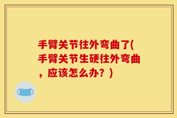 手臂关节往外弯曲了(手臂关节生硬往外弯曲，应该怎么办？)
